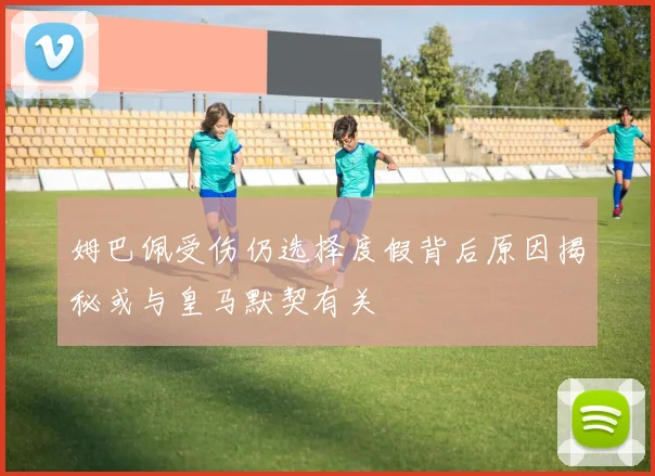姆巴佩受伤仍选择度假背后原因揭秘或与皇马默契有关