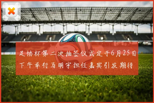 足协杯第二次抽签仪式定于6月25日下午举行马明宇担任嘉宾引发期待