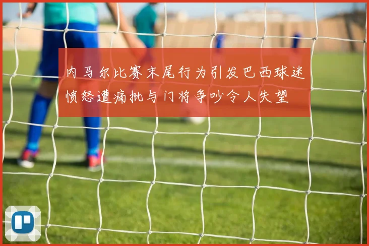 内马尔比赛末尾行为引发巴西球迷愤怒遭痛批与门将争吵令人失望