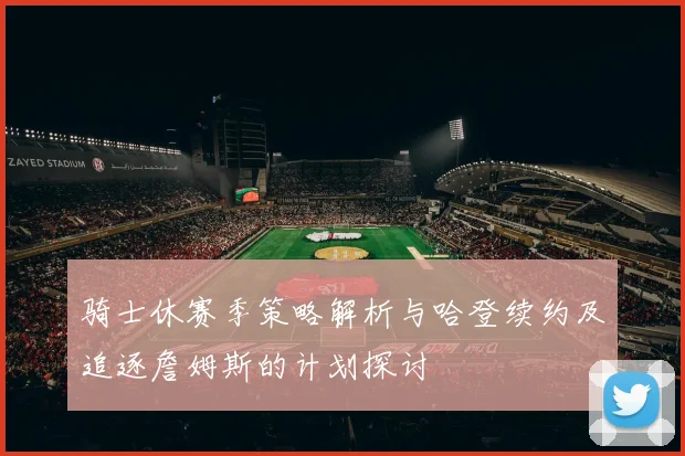 骑士休赛季策略解析与哈登续约及追逐詹姆斯的计划探讨