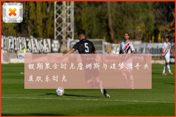 假期聚会时光詹姆斯与追梦携手共度欢乐时光