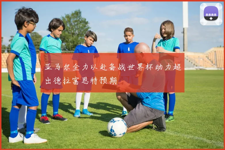亚马尔全力以赴备战世界杯动力超出德拉富恩特预期
