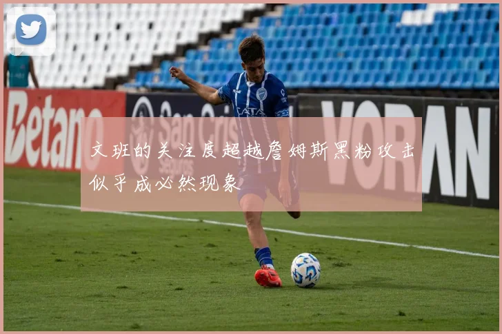 文班的关注度超越詹姆斯黑粉攻击似乎成必然现象