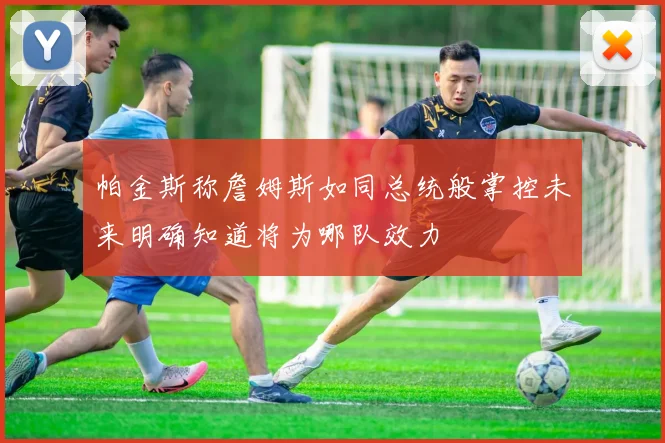 帕金斯称詹姆斯如同总统般掌控未来明确知道将为哪队效力