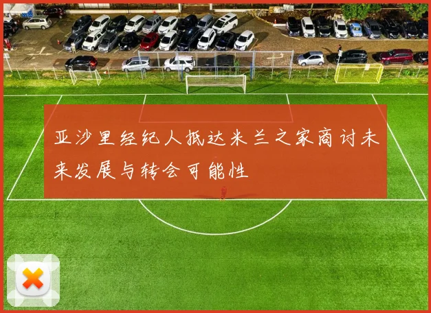 亚沙里经纪人抵达米兰之家商讨未来发展与转会可能性