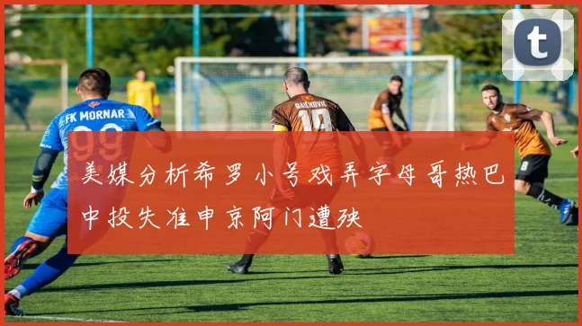 美媒分析希罗小号戏弄字母哥热巴中投失准申京阿门遭殃