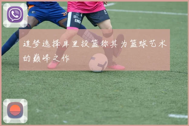 追梦选择库里投篮称其为篮球艺术的巅峰之作