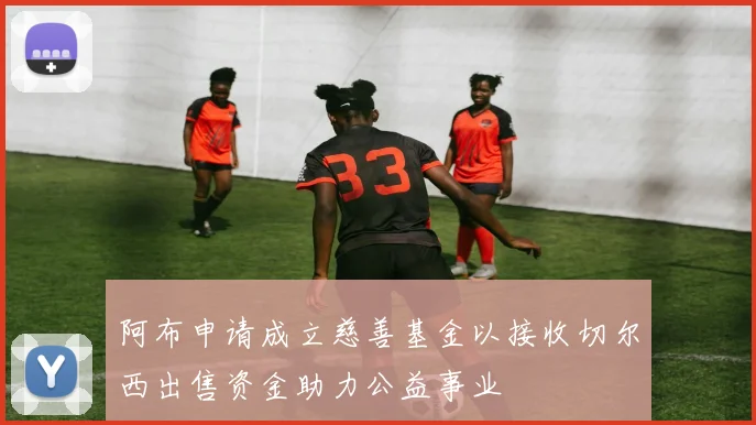 阿布申请成立慈善基金以接收切尔西出售资金助力公益事业
