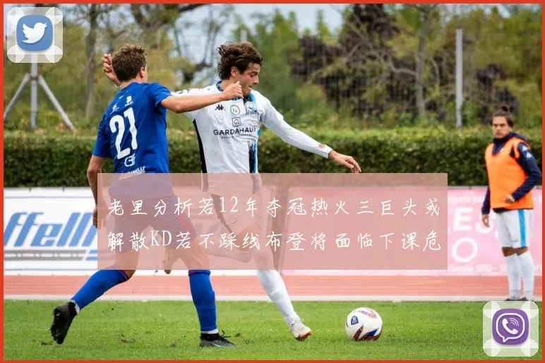老里分析若12年夺冠热火三巨头或解散KD若不踩线布登将面临下课危机