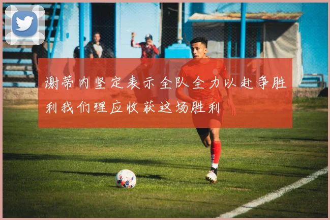 谢蒂内坚定表示全队全力以赴争胜利我们理应收获这场胜利