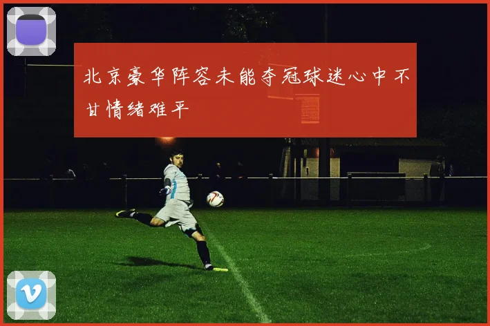 北京豪华阵容未能夺冠球迷心中不甘情绪难平