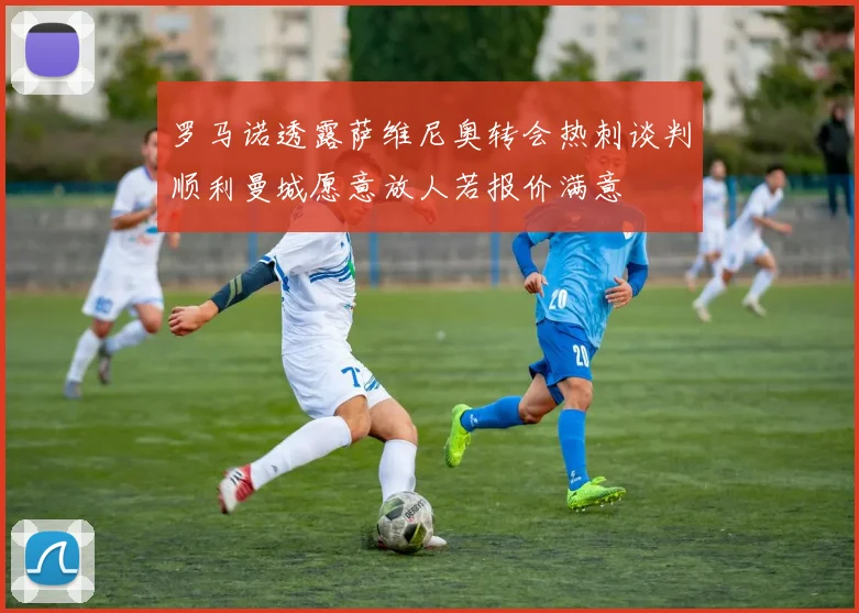 罗马诺透露萨维尼奥转会热刺谈判顺利曼城愿意放人若报价满意