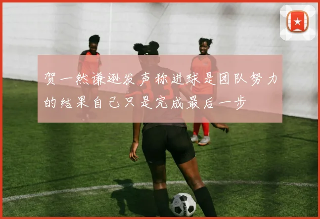 贺一然谦逊发声称进球是团队努力的结果自己只是完成最后一步