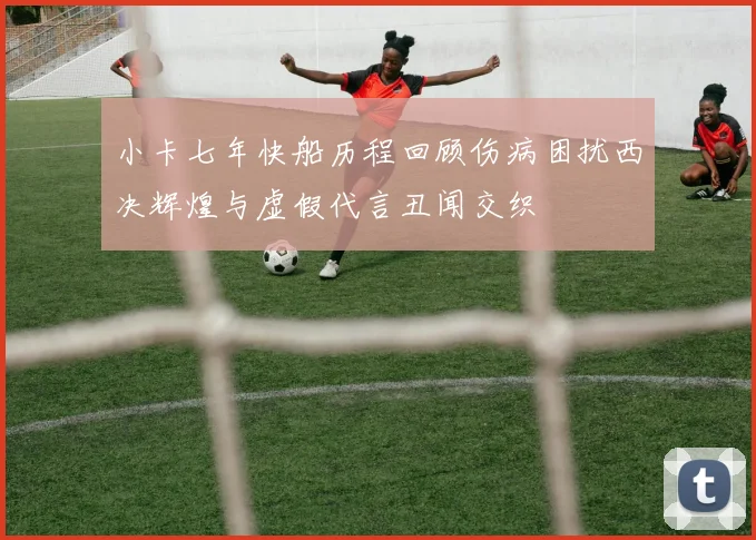 小卡七年快船历程回顾伤病困扰西决辉煌与虚假代言丑闻交织