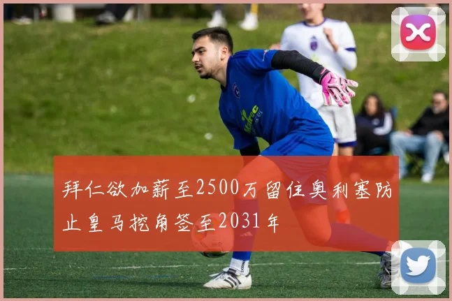 拜仁欲加薪至2500万留住奥利塞防止皇马挖角签至2031年