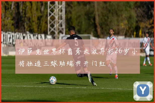 伊萨克世界杯首秀大放异彩26岁小将独造三球助瑞典开门红