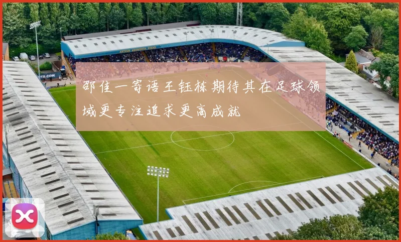 邵佳一寄语王钰栋期待其在足球领域更专注追求更高成就