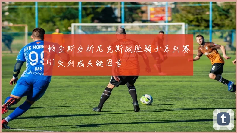 帕金斯分析尼克斯战胜骑士系列赛G1失利成关键因素