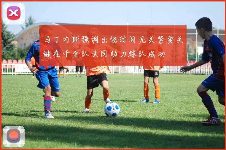 马丁内斯强调出场时间无关紧要关键在于全队共同助力球队成功