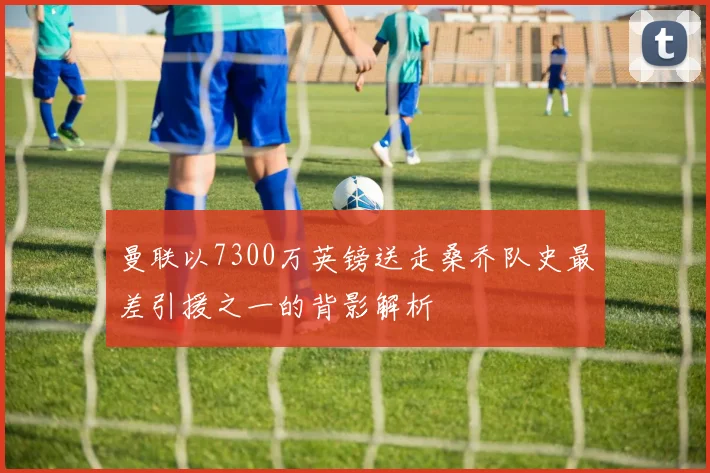 曼联以7300万英镑送走桑乔队史最差引援之一的背影解析