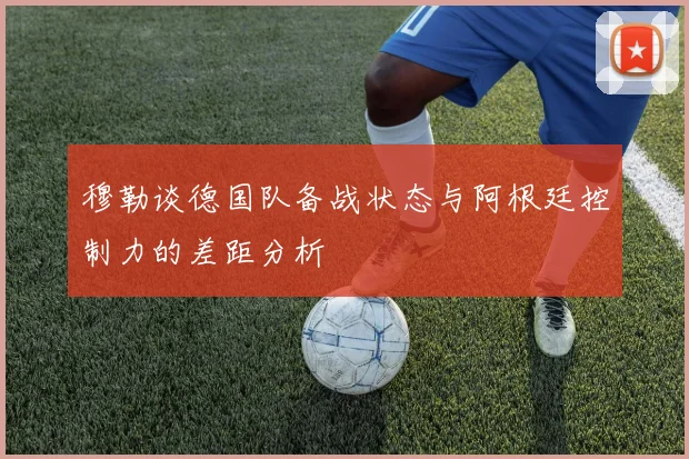 穆勒谈德国队备战状态与阿根廷控制力的差距分析
