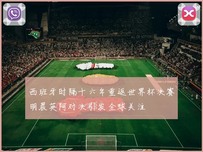 西班牙时隔十六年重返世界杯决赛明晨英阿对决引发全球关注