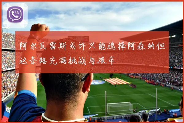 阿尔瓦雷斯或许只能选择阿森纳但这条路充满挑战与艰辛