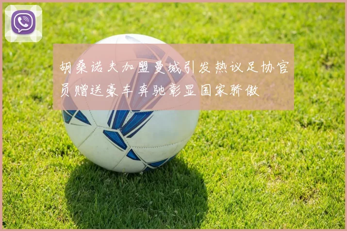 胡桑诺夫加盟曼城引发热议足协官员赠送豪车奔驰彰显国家骄傲