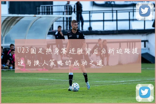 U23国足热身赛连胜背后分析边路提速与换人策略的成功之道
