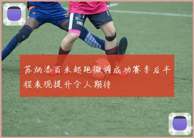 苏炳添百米起跑微调成功赛季后半程表现提升令人期待