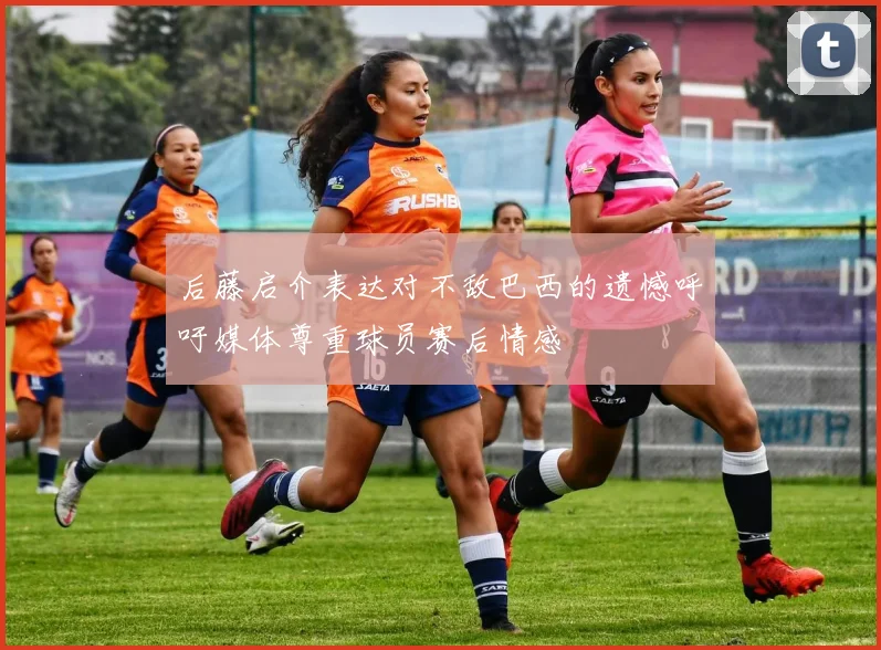 后藤启介表达对不敌巴西的遗憾呼吁媒体尊重球员赛后情感