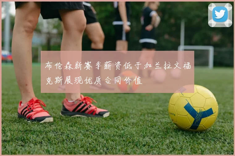 布伦森新赛季薪资低于加兰拉文福克斯展现优质合同价值